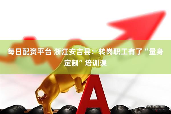 每日配资平台 浙江安吉县：转岗职工有了“量身定制”培训课