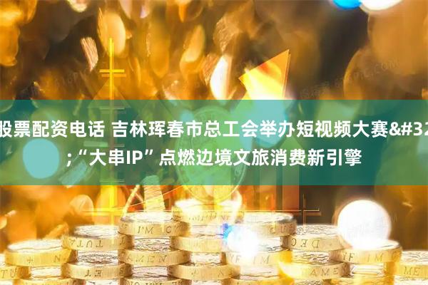 股票配资电话 吉林珲春市总工会举办短视频大赛&#32;“大串IP”点燃边境文旅消费新引擎
