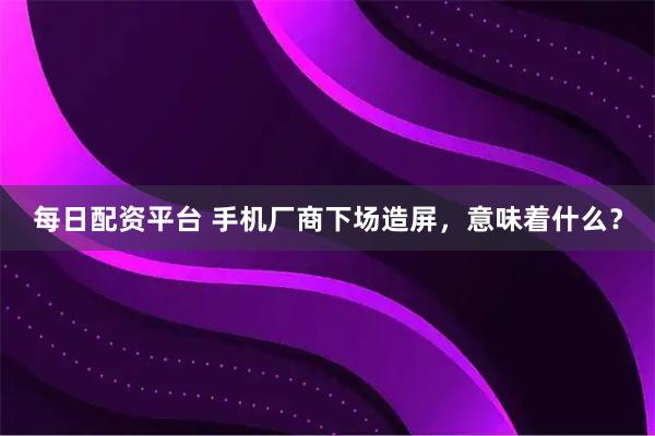 每日配资平台 手机厂商下场造屏，意味着什么？