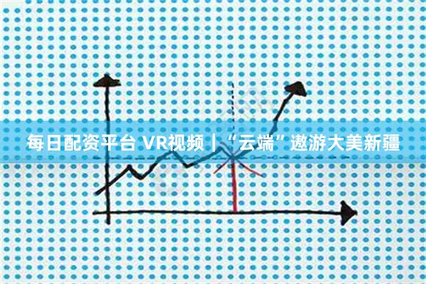 每日配资平台 VR视频｜“云端”遨游大美新疆