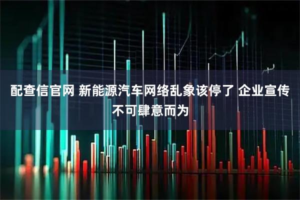 配查信官网 新能源汽车网络乱象该停了 企业宣传不可肆意而为